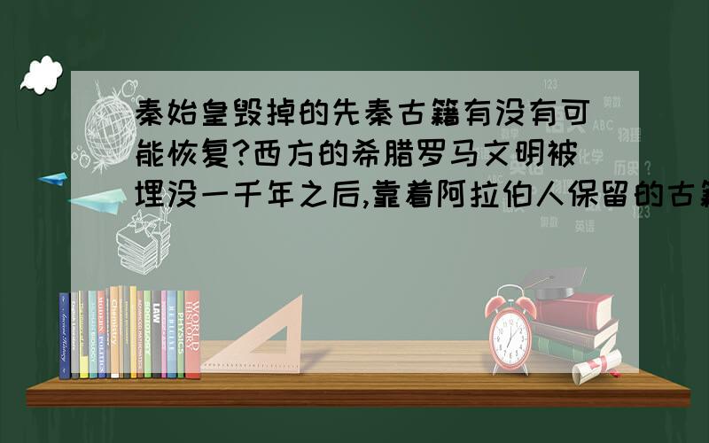 秦始皇毁掉的先秦古籍有没有可能恢复?西方的希腊罗马文明被埋没一千年之后,靠着阿拉伯人保留的古籍实现了古文化复兴, 被秦始皇烧掉的先秦古籍,就这么彻底消失了吗?有没有可能有些抄