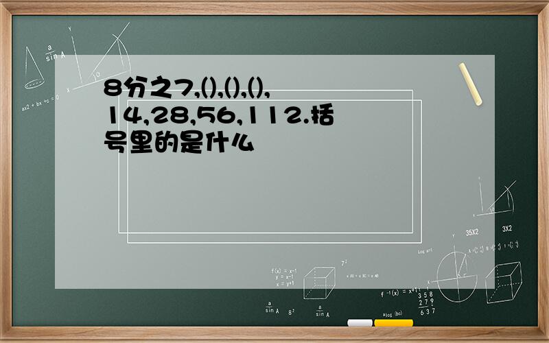 8分之7,(),(),(),14,28,56,112.括号里的是什么