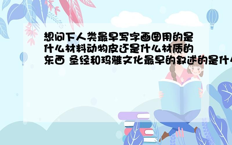 想问下人类最早写字画图用的是什么材料动物皮还是什么材质的东西 圣经和玛雅文化最早的叙述的是什么 最好能有详细介绍和典故谢谢··