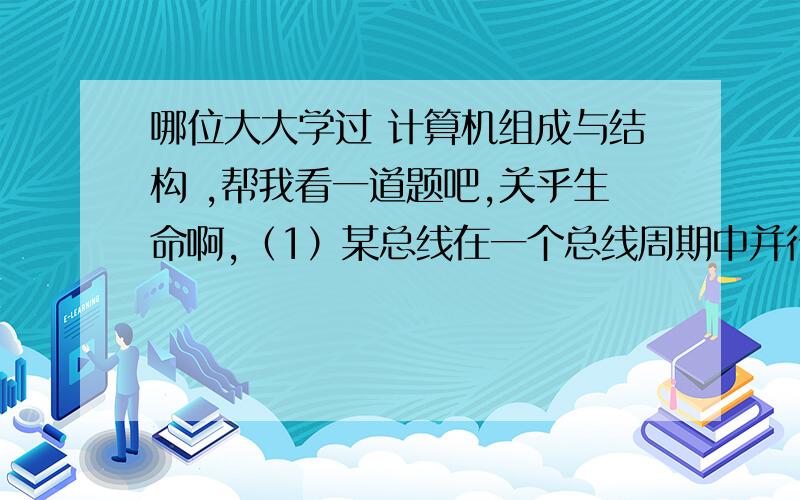 哪位大大学过 计算机组成与结构 ,帮我看一道题吧,关乎生命啊,（1）某总线在一个总线周期中并行传送32位数据,假设一个总线周期等于一个总线时钟周期,总线时钟频率为50MHz,总线宽带是多少