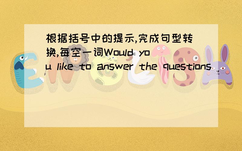 根据括号中的提示,完成句型转换,每空一词Would you like to answer the questions _____ _____ ____ answer the questions?