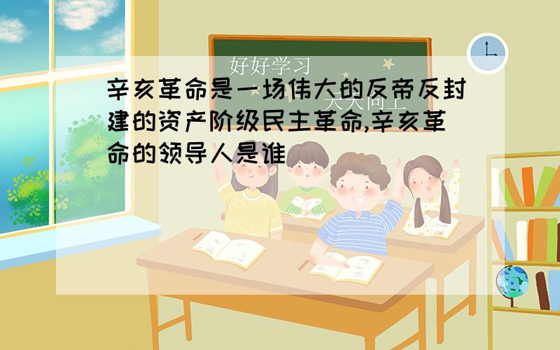 辛亥革命是一场伟大的反帝反封建的资产阶级民主革命,辛亥革命的领导人是谁