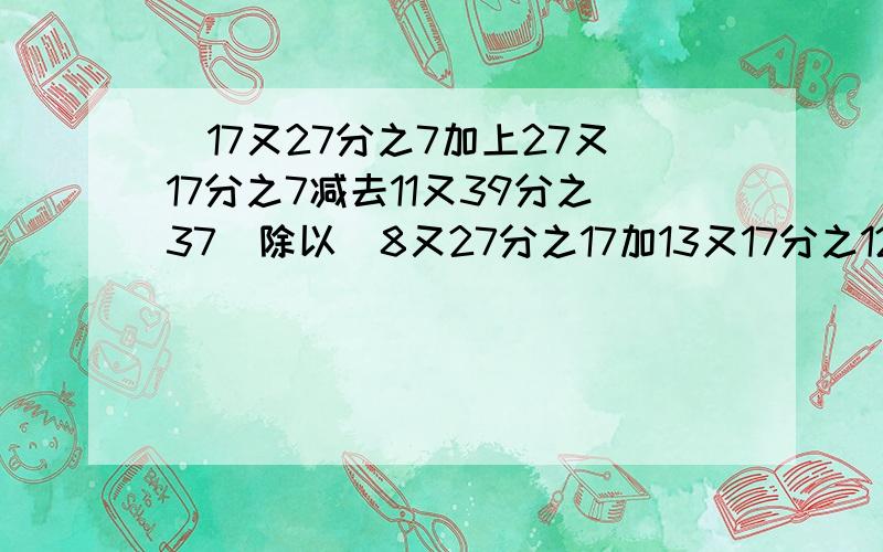 (17又27分之7加上27又17分之7减去11又39分之37)除以(8又27分之17加13又17分之12减去5又39分之38)好好回答