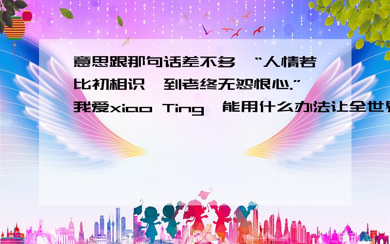 意思跟那句话差不多,“人情若比初相识,到老终无怨恨心.”我爱xiao Ting,能用什么办法让全世界的人都知道啊?