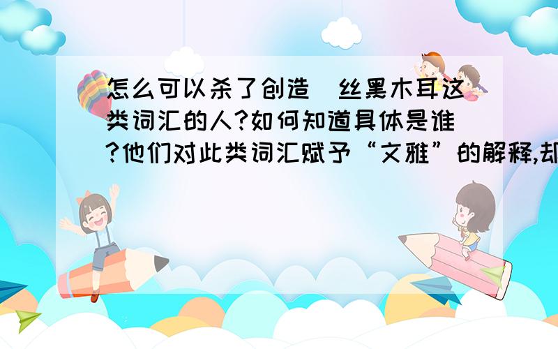 怎么可以杀了创造屌丝黑木耳这类词汇的人?如何知道具体是谁?他们对此类词汇赋予“文雅”的解释,却难掩其低俗的本质,请广大网友人肉之,我愿以身殉道,杀之后快.