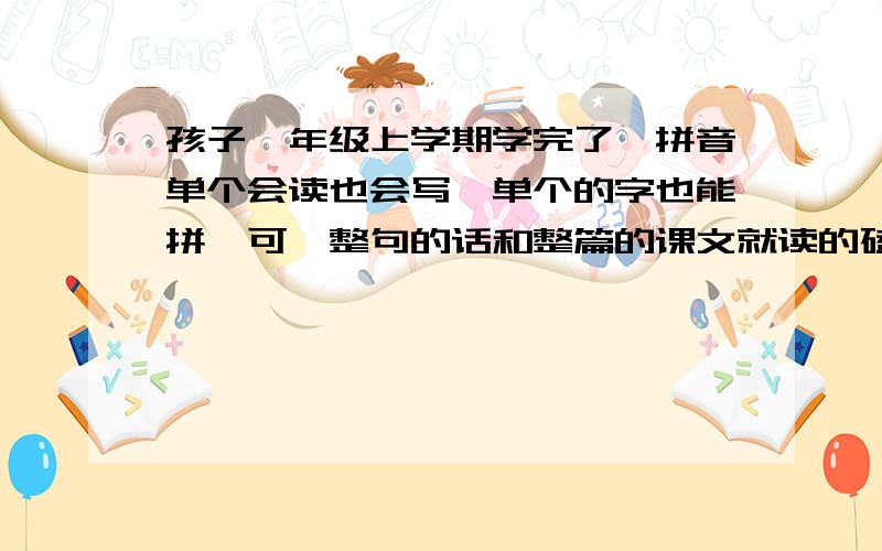 孩子一年级上学期学完了,拼音单个会读也会写,单个的字也能拼,可一整句的话和整篇的课文就读的磕磕巴巴,半天读一句话,把人都得急死,谁有什么好办法吗,支个招啊,