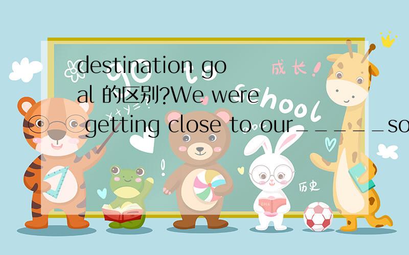 destination goal 的区别?We were getting close to our_____so try to be patient and insist on.