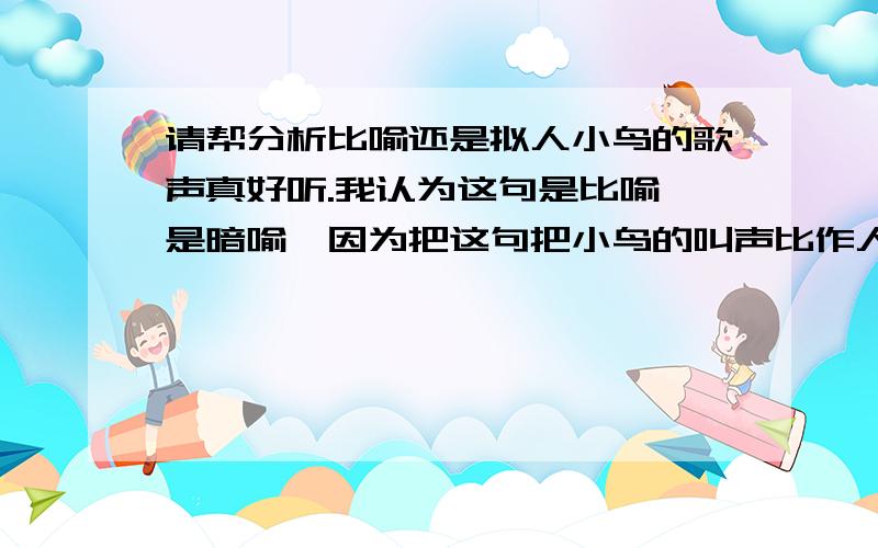 请帮分析比喻还是拟人小鸟的歌声真好听.我认为这句是比喻,是暗喻,因为把这句把小鸟的叫声比作人的歌声.有人说是拟人句,因为这句把小鸟的歌声当作人的歌声来写.比喻就是把一样事物比