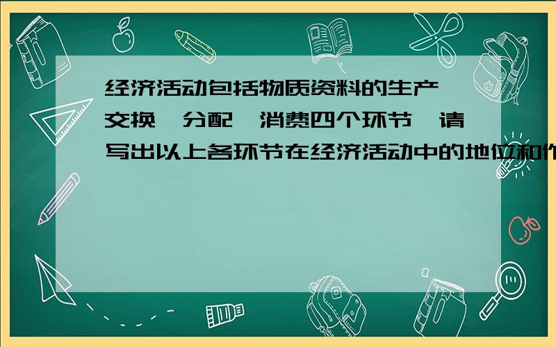 经济活动包括物质资料的生产、交换、分配、消费四个环节,请写出以上各环节在经济活动中的地位和作用