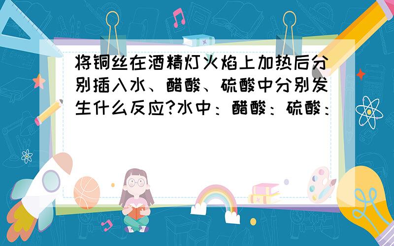 将铜丝在酒精灯火焰上加热后分别插入水、醋酸、硫酸中分别发生什么反应?水中：醋酸：硫酸：