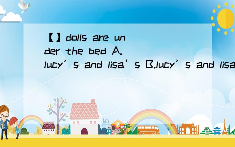 【】dolls are under the bed A.lucy’s and lisa’s B.lucy’s and lisa C.lucy and lisa D.lisas