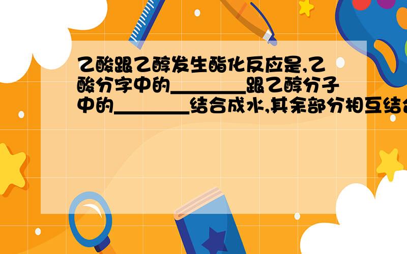 乙酸跟乙醇发生酯化反应是,乙酸分字中的＿＿＿＿跟乙醇分子中的＿＿＿＿结合成水,其余部分相互结合成＿＿＿＿