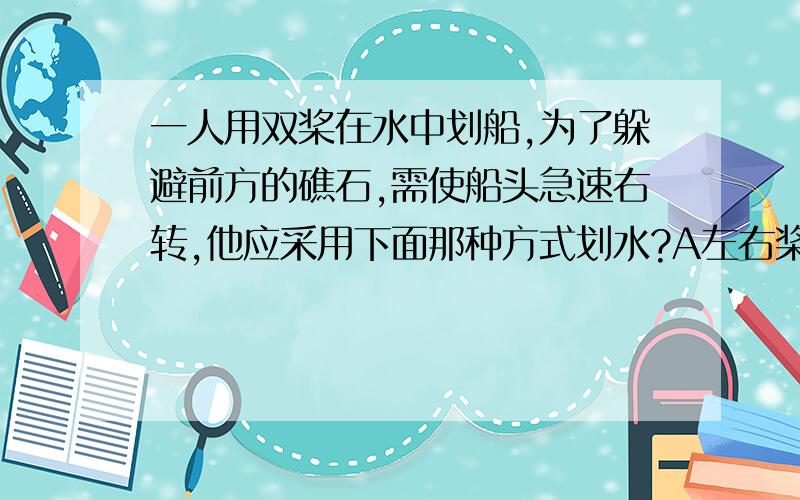 一人用双桨在水中划船,为了躲避前方的礁石,需使船头急速右转,他应采用下面那种方式划水?A左右桨同时向后划水B左右桨同时向前滑水C左桨向后,右桨向前D左桨向前,右桨向后