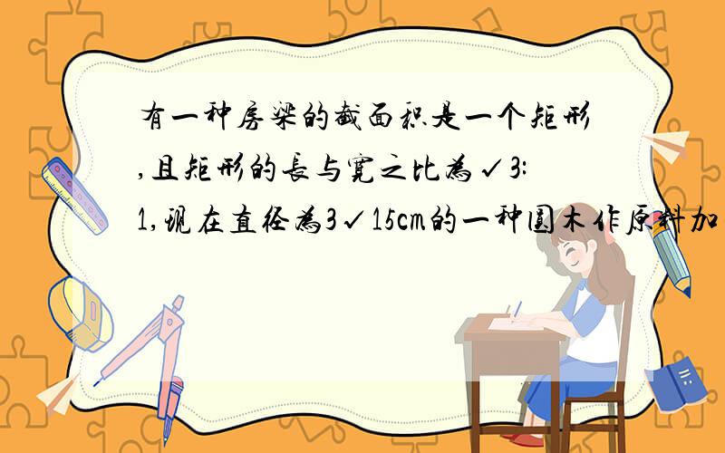 有一种房梁的截面积是一个矩形,且矩形的长与宽之比为√3:1,现在直径为3√15cm的一种圆木作原料加工这种房梁,那么加工后的房梁的最大面积是多少?