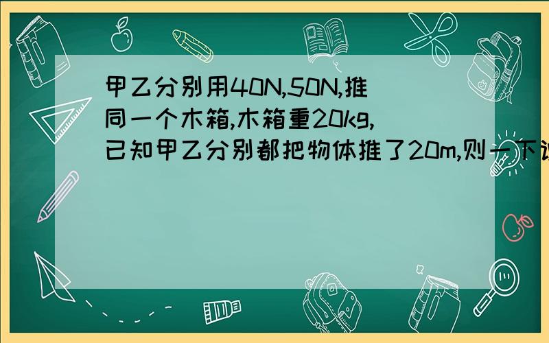 甲乙分别用40N,50N,推同一个木箱,木箱重20kg,已知甲乙分别都把物体推了20m,则一下说法正确的是：A.甲乙做功相等B.甲做功的功率大于乙做功的功率C.甲做功的功率小于以做工的功率D.这个选择