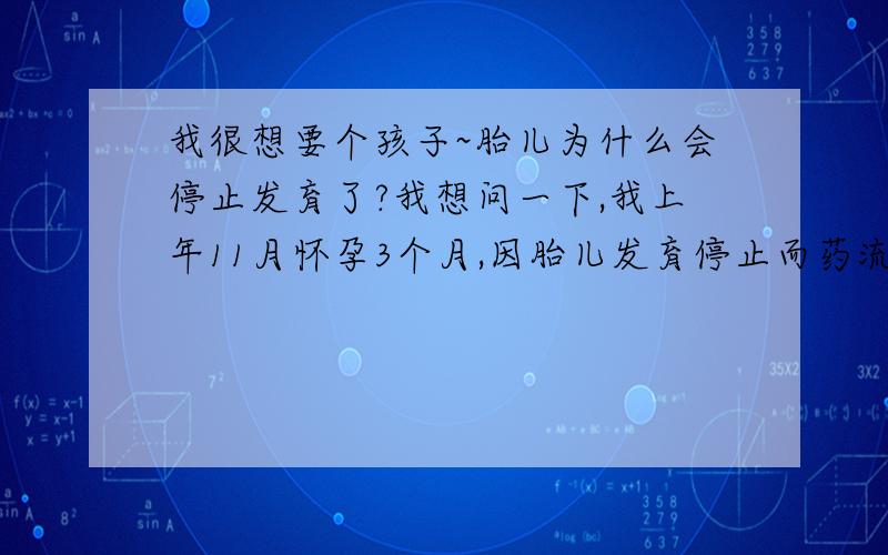 我很想要个孩子~胎儿为什么会停止发育了?我想问一下,我上年11月怀孕3个月,因胎儿发育停止而药流了!当时在药流前做了B超3个月的胎像2个月大一样,只有胎囊,还没有胎心和胎芽!但胎囊拿去