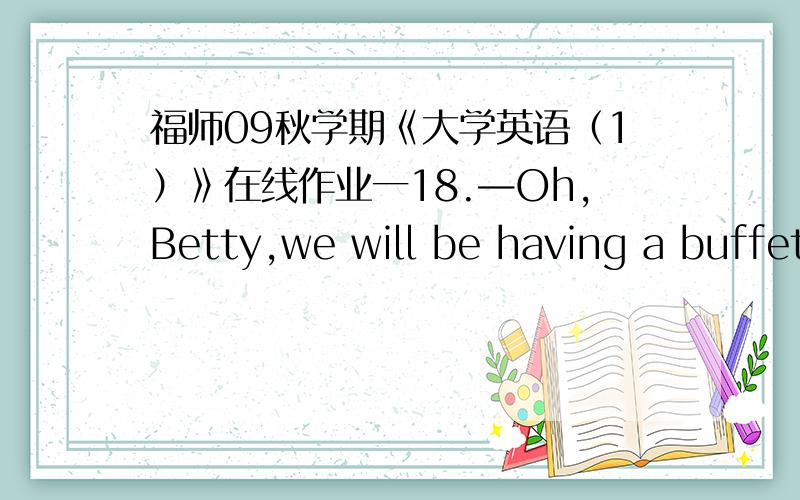 福师09秋学期《大学英语（1）》在线作业一18.—Oh,Betty,we will be having a buffet party next Saturday,and we'd like you to join us.—________,Susan.What's the occasion?What time do you want to me to come?A.I'd love toB.No wayC.By no