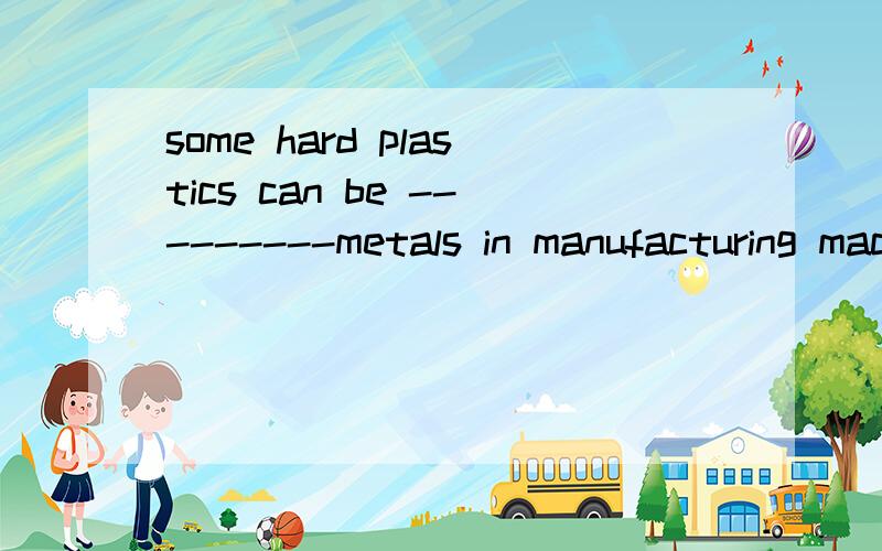 some hard plastics can be ---------metals in manufacturing machine part.A.substituted for B.take the place ofC Replaced in D given way to请问每个选项的具体意思是什么,答案为什么选A