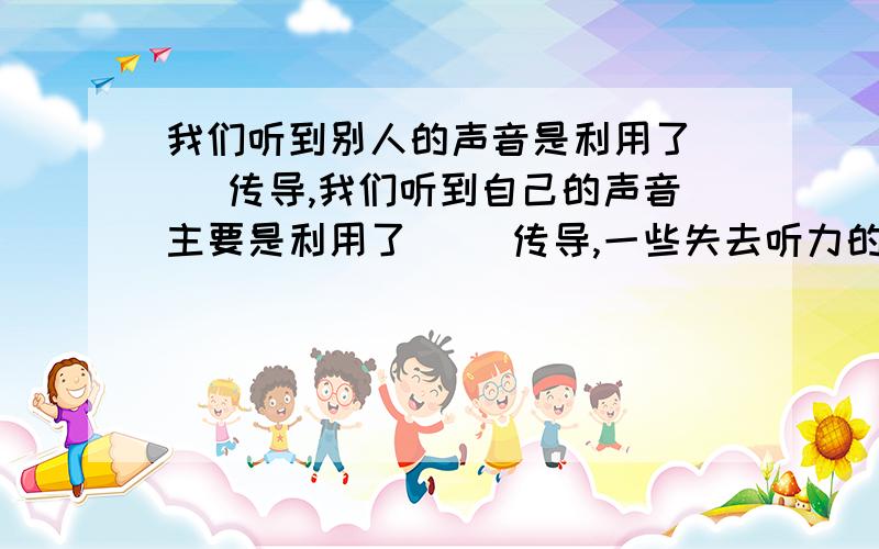 我们听到别人的声音是利用了( )传导,我们听到自己的声音主要是利用了( )传导,一些失去听力的人可以用( )的方法听到声音