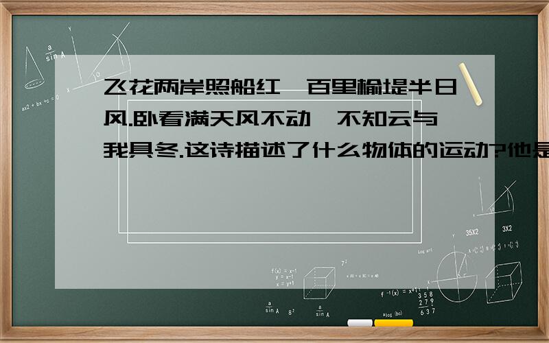 飞花两岸照船红,百里榆堤半日风.卧看满天风不动,不知云与我具冬.这诗描述了什么物体的运动?他是以什么物体为参考系?你对诗人关于“榆堤”“云”“我”的运动与静止的说法有没有不同