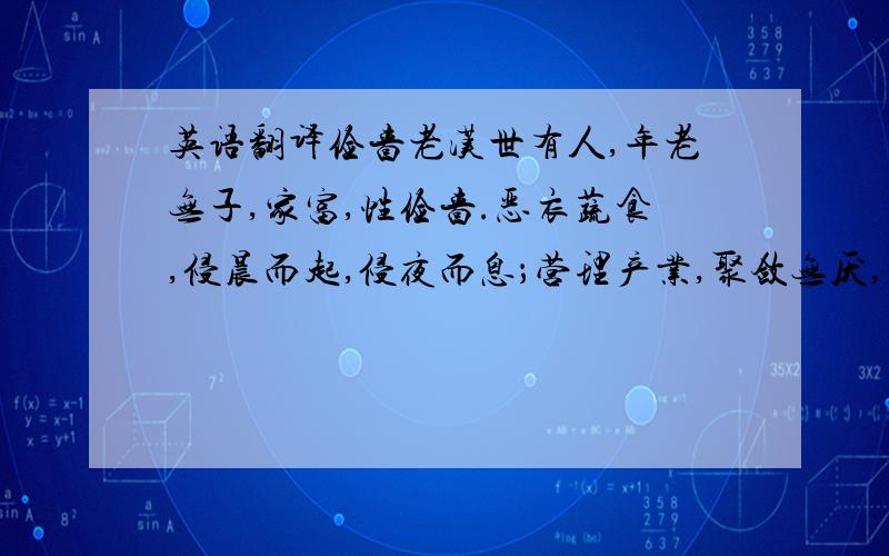 英语翻译俭啬老汉世有人,年老无子,家富,性俭啬.恶衣蔬食,侵晨而起,侵夜而息；营理产业,聚敛无厌,而不敢自用.或人从之求丐者,不得已而入内,取钱十,自堂而出,随步辄减,比至于外,才余半在,