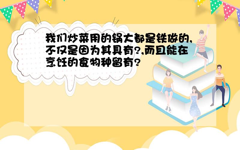 我们炒菜用的锅大都是铁做的,不仅是因为其具有?,而且能在烹饪的食物种留有?