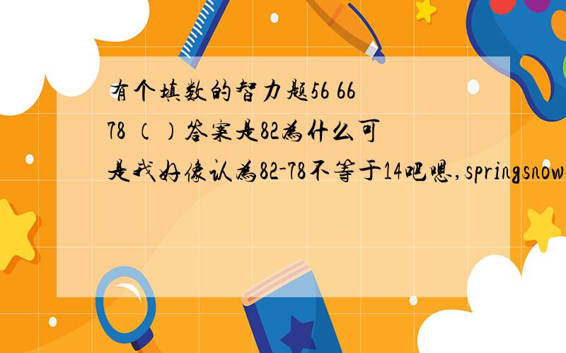 有个填数的智力题56 66 78 （）答案是82为什么可是我好像认为82-78不等于14吧嗯,springsnow11 的回答好像有点意思...