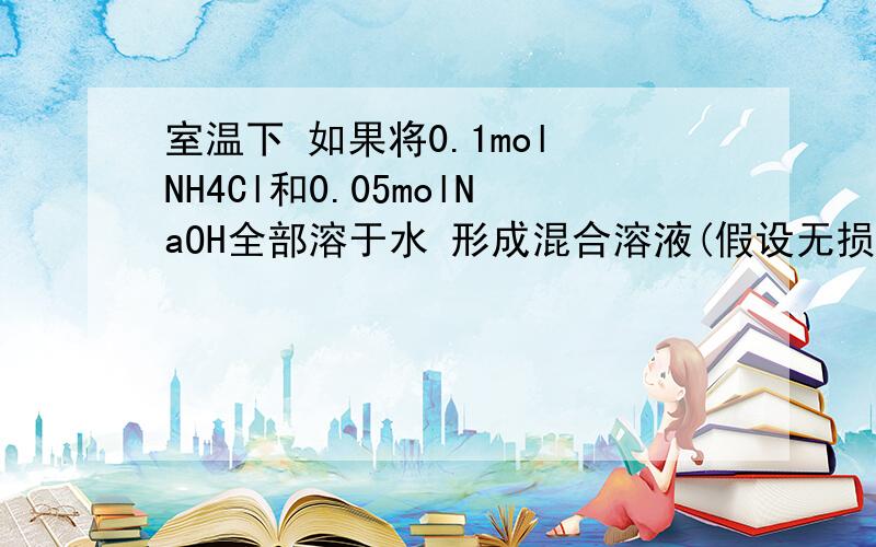 室温下 如果将0.1mol NH4Cl和0.05molNaOH全部溶于水 形成混合溶液(假设无损失)1.____和____两种粒子的物质的量之和等于0.1摩尔2..____和____两种粒子的物质的量之和比OH-1多0.05摩尔