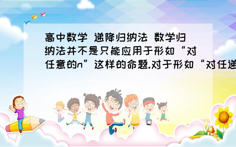 高中数学 递降归纳法 数学归纳法并不是只能应用于形如“对任意的n”这样的命题.对于形如“对任递降归纳法数学归纳法并不是只能应用于形如“对任意的n”这样的命题.对于形如“对任意