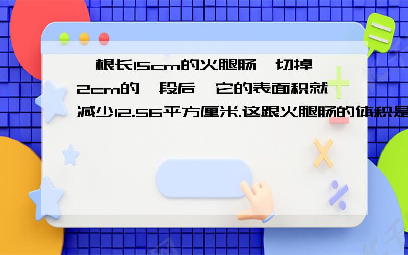 一根长15cm的火腿肠,切掉2cm的一段后,它的表面积就减少12.56平方厘米.这跟火腿肠的体积是多少立方厘米?减少的是表面积——底面积和一个侧面积！、