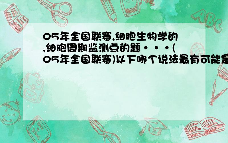 05年全国联赛,细胞生物学的,细胞周期监测点的题···(05年全国联赛)以下哪个说法最有可能是错误的：A．将一个 M 期细胞与一个间期细胞融合后培养,发现间期细胞发生染色体聚集,这个实验