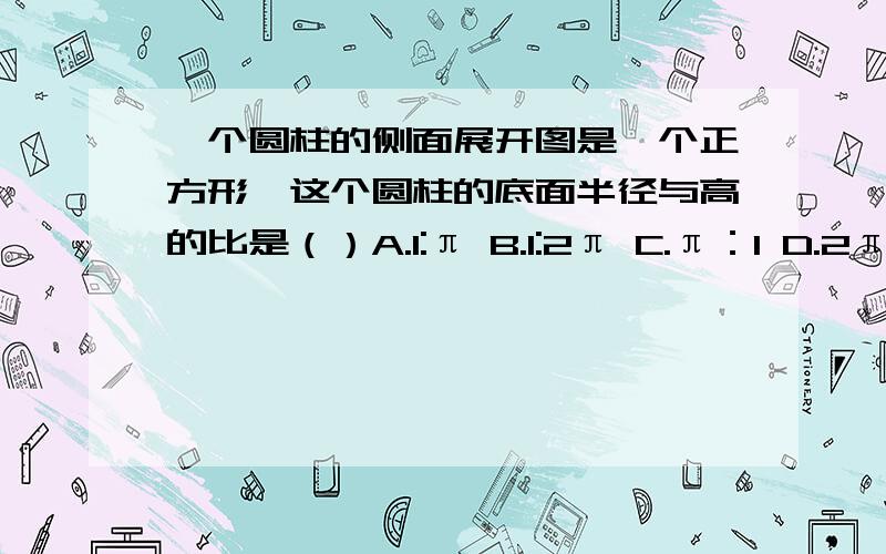 一个圆柱的侧面展开图是一个正方形,这个圆柱的底面半径与高的比是（）A.1:π B.1:2π C.π：1 D.2π：1