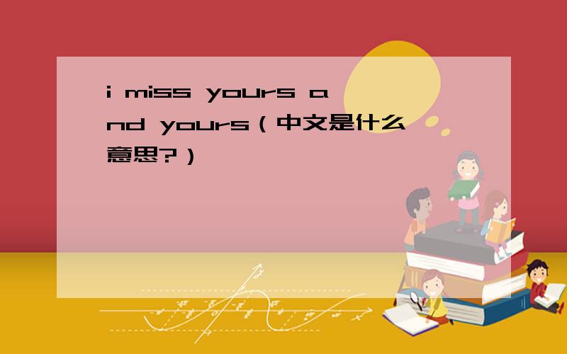 i miss yours and yours（中文是什么意思?）