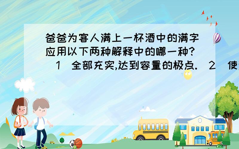 爸爸为客人满上一杯酒中的满字应用以下两种解释中的哪一种?（1）全部充实,达到容量的极点.（2）使满.