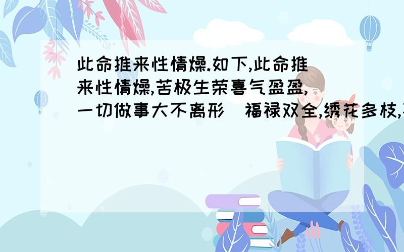 此命推来性情燥.如下,此命推来性情燥,苦极生荣喜气盈盈,一切做事大不离形．福禄双全,绣花多枝,不欺善不怕恶,到老安康,限上无忧,早成家计,门庭振兴.