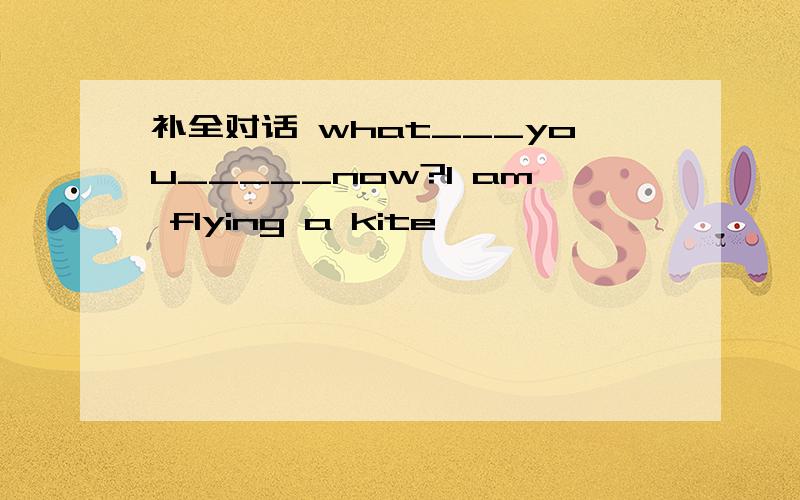 补全对话 what___you_____now?I am flying a kite