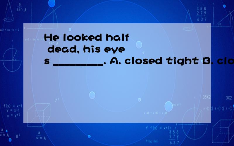 He looked half dead, his eyes _________. A. closed tight B. closing tight C. closed tightly