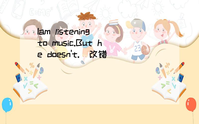 Iam listening to music.But he doesn't.(改错）