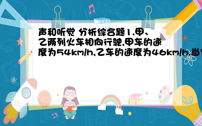 声和听觉 分析综合题1.甲、乙两列火车相向行驶,甲车的速度为54km/h,乙车的速度为46km/h.当它们相距5km时,甲车鸣一声汽笛,则甲车的司机要经过多长时间才能听到乙车反射回来的回声?（空气中