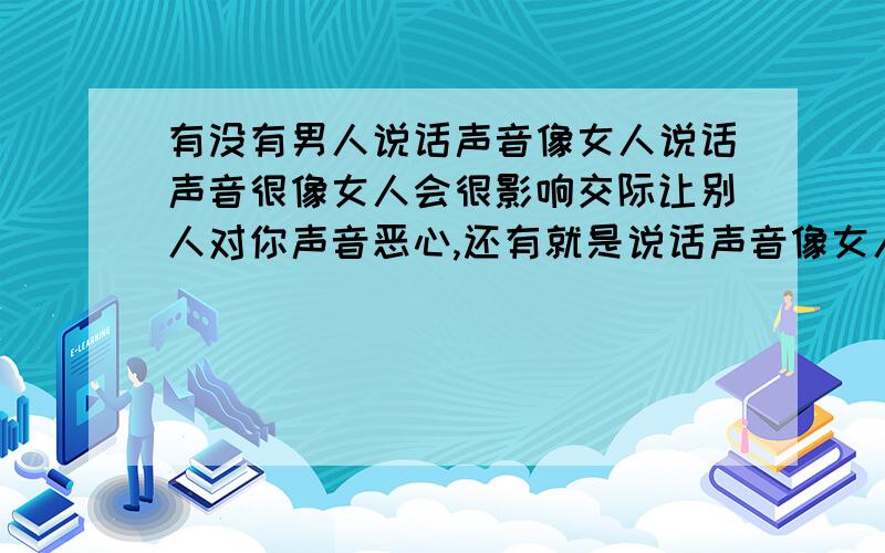 有没有男人说话声音像女人说话声音很像女人会很影响交际让别人对你声音恶心,还有就是说话声音像女人的男人都比较残疾变态,.