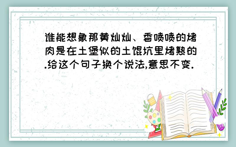 谁能想象那黄灿灿、香喷喷的烤肉是在土堡似的土馕坑里烤熟的.给这个句子换个说法,意思不变.