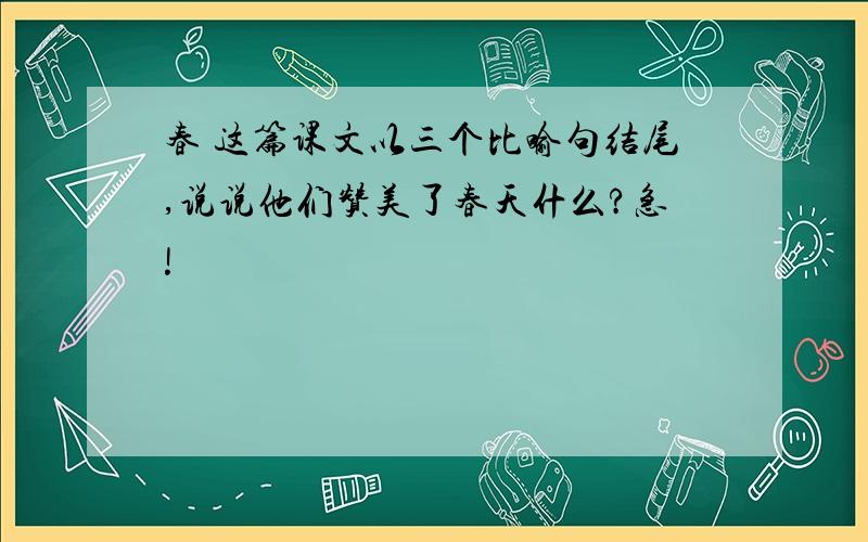 春 这篇课文以三个比喻句结尾,说说他们赞美了春天什么?急!