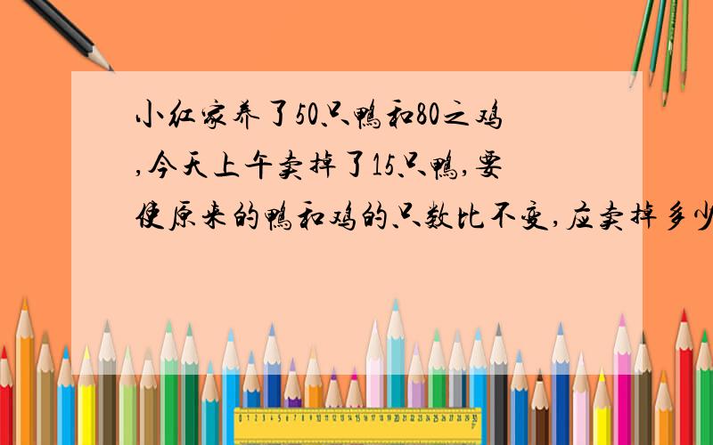 小红家养了50只鸭和80之鸡,今天上午卖掉了15只鸭,要使原来的鸭和鸡的只数比不变,应卖掉多少只鸡?快,急用.