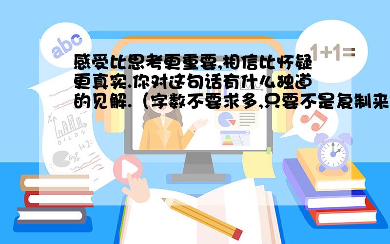 感受比思考更重要,相信比怀疑更真实.你对这句话有什么独道的见解.（字数不要求多,只要不是复制来的.）