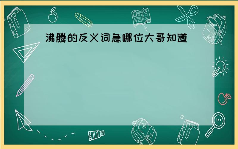 沸腾的反义词急哪位大哥知道