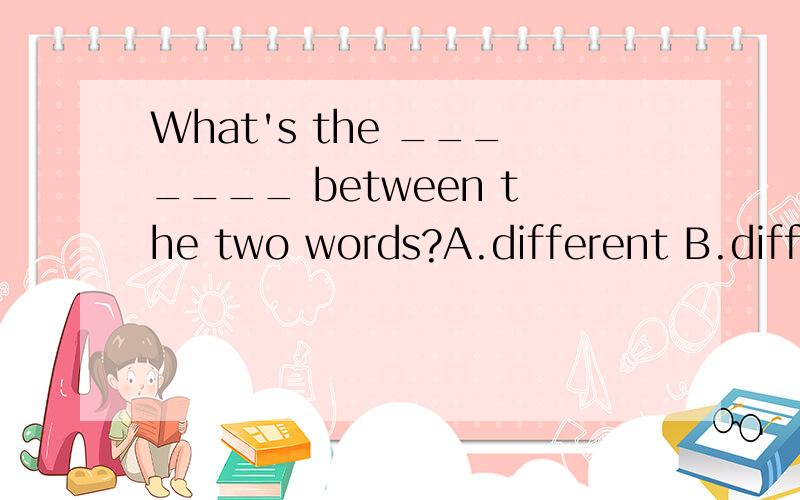 What's the _______ between the two words?A.different B.differents对不起，打错了,应该是;A.difference B.differences⊙﹏⊙b