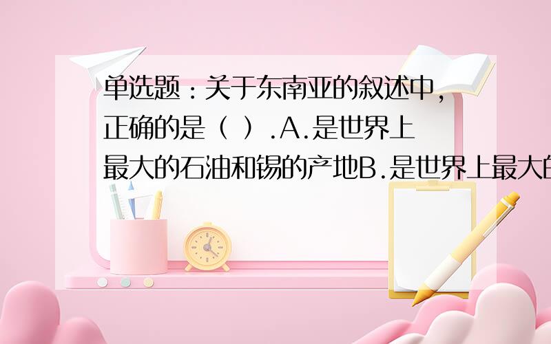 单选题：关于东南亚的叙述中,正确的是（ ）.A.是世界上最大的石油和锡的产地B.是世界上最大的稻米产地C.处于亚欧大陆和澳大利亚大陆、印度洋和太平洋的“十字路口”上D.是世界上天然