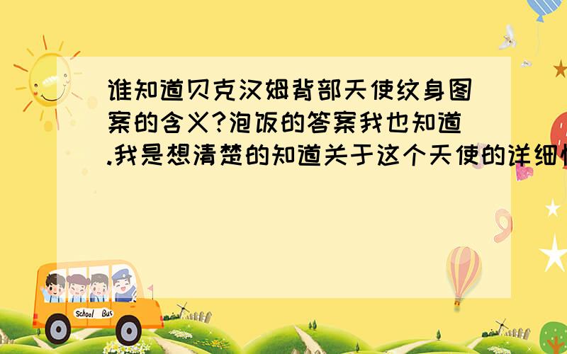 谁知道贝克汉姆背部天使纹身图案的含义?泡饭的答案我也知道.我是想清楚的知道关于这个天使的详细情况,比如名字啊,有没有在神话里面担当什么角色啊之类的.