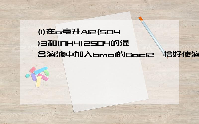 (1)在a毫升Al2(SO4)3和(NH4)2SO4的混合溶液中加入bmol的Bacl2,恰好使溶液中的SO4-完全沉淀：如加入足量强碱并加热可得到c molNH3,则原溶液中的Al3+的浓度（mol/L）为多少?答案是2b-c/3a,其他答案我就不