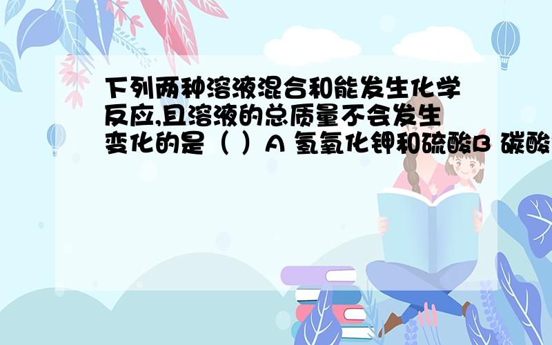 下列两种溶液混合和能发生化学反应,且溶液的总质量不会发生变化的是（ ）A 氢氧化钾和硫酸B 碳酸钠和稀盐酸C 食盐和稀硝酸D 氯化铁和烧碱